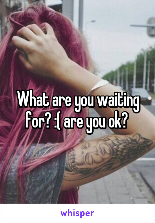 What are you waiting for? :( are you ok? 