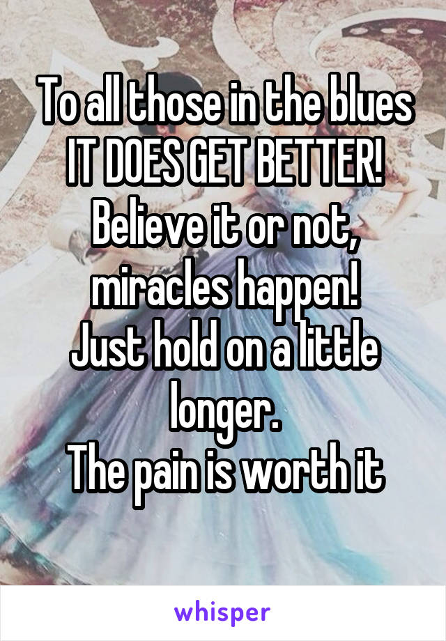 To all those in the blues
IT DOES GET BETTER!
Believe it or not, miracles happen!
Just hold on a little longer.
The pain is worth it
