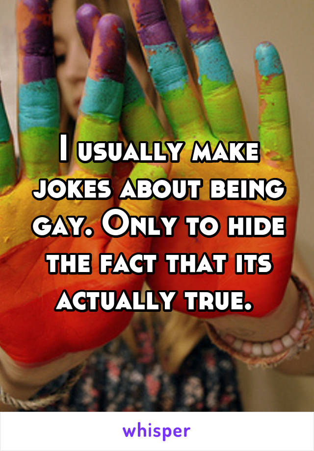 I usually make jokes about being gay. Only to hide the fact that its actually true. 