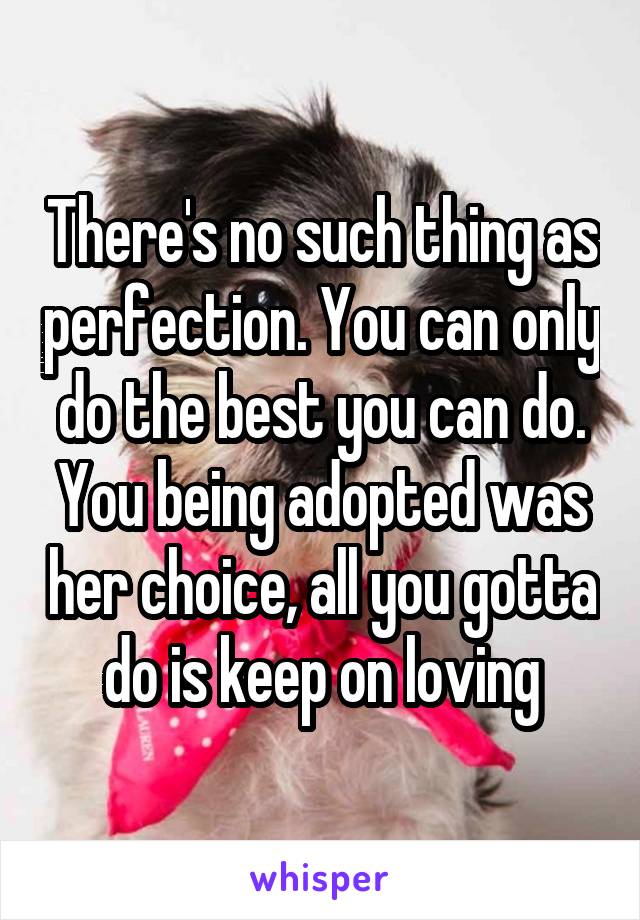 There's no such thing as perfection. You can only do the best you can do. You being adopted was her choice, all you gotta do is keep on loving