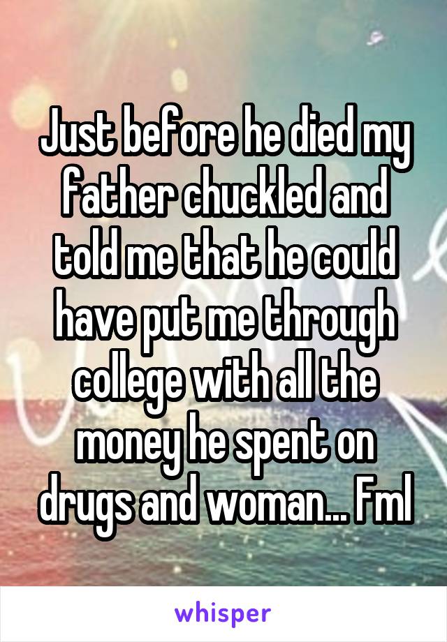 Just before he died my father chuckled and told me that he could have put me through college with all the money he spent on drugs and woman... Fml