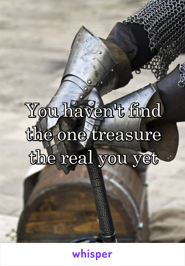 You haven't find the one treasure the real you yet