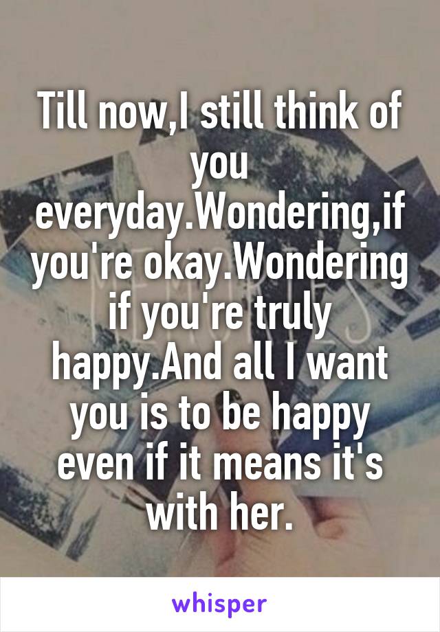 Till now,I still think of you everyday.Wondering,if you're okay.Wondering if you're truly happy.And all I want you is to be happy even if it means it's with her.