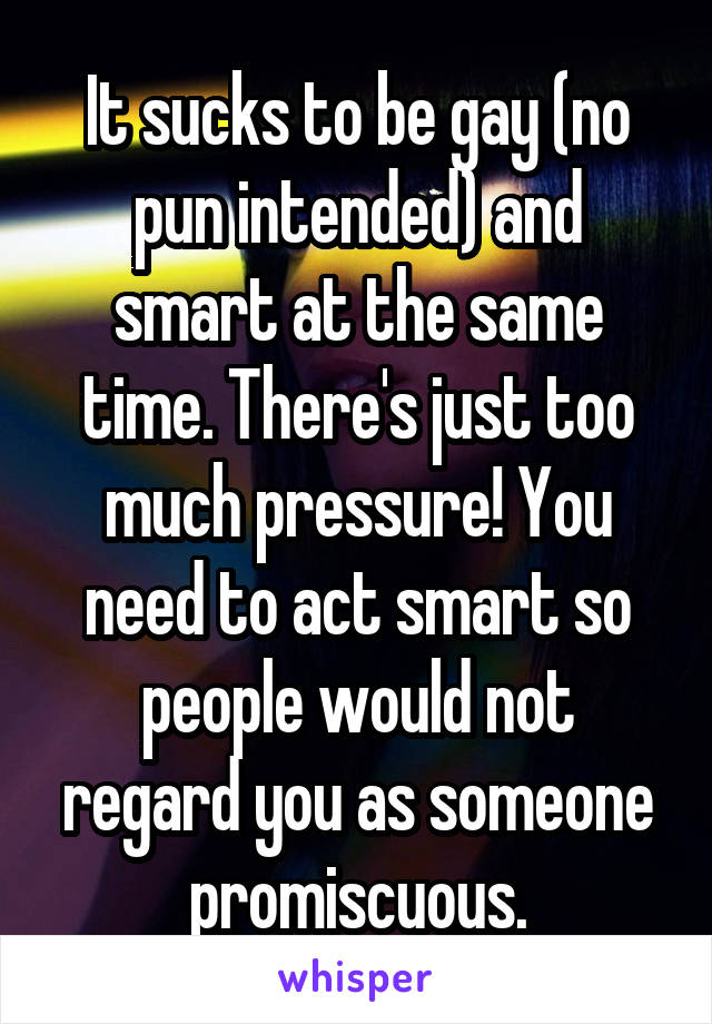 It sucks to be gay (no pun intended) and smart at the same time. There's just too much pressure! You need to act smart so people would not regard you as someone promiscuous.