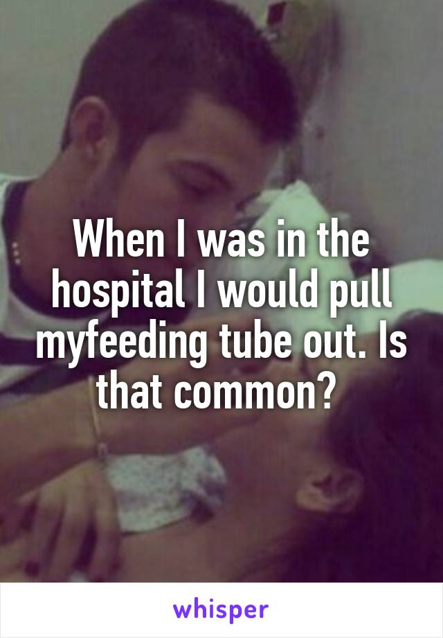 When I was in the hospital I would pull myfeeding tube out. Is that common? 