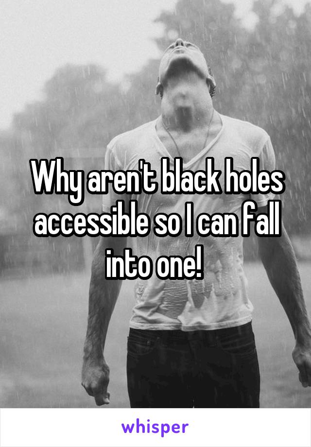 Why aren't black holes accessible so I can fall into one! 