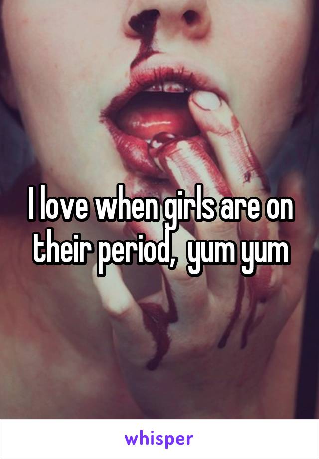 I love when girls are on their period,  yum yum