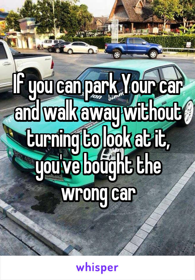 If you can park Your car and walk away without turning to look at it, you've bought the wrong car