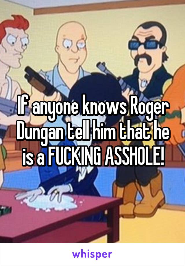 If anyone knows Roger Dungan tell him that he is a FUCKING ASSHOLE!