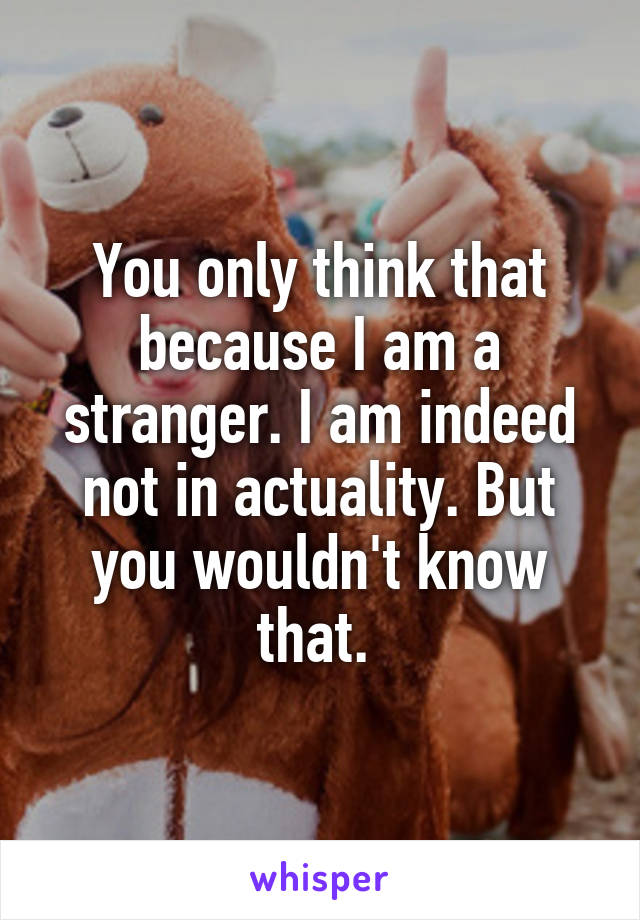 You only think that because I am a stranger. I am indeed not in actuality. But you wouldn't know that. 