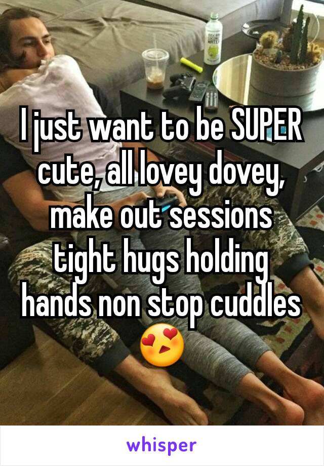 I just want to be SUPER cute, all lovey dovey, make out sessions tight hugs holding hands non stop cuddles 😍