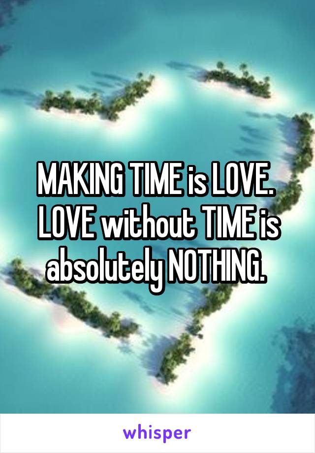 MAKING TIME is LOVE. 
LOVE without TIME is absolutely NOTHING. 