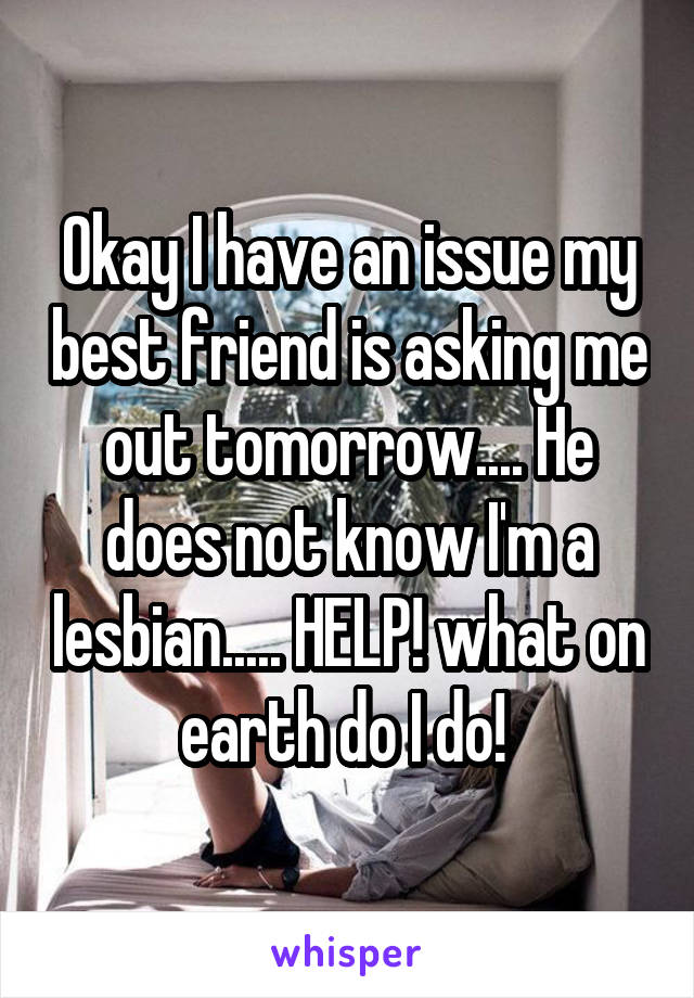 Okay I have an issue my best friend is asking me out tomorrow.... He does not know I'm a lesbian..... HELP! what on earth do I do! 