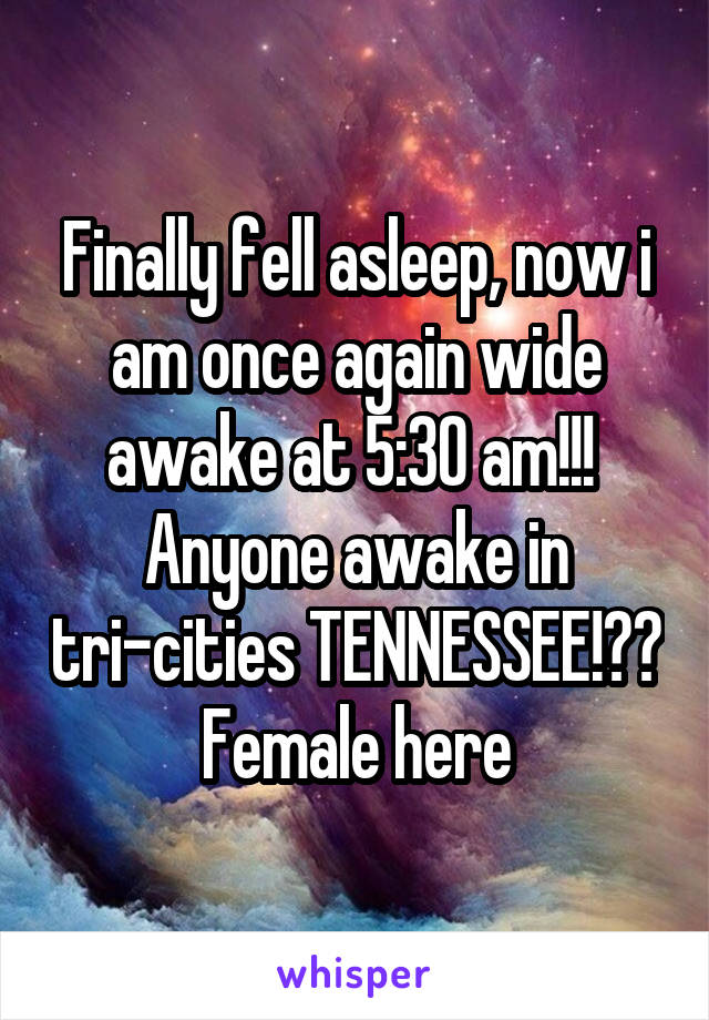 Finally fell asleep, now i am once again wide awake at 5:30 am!!! 
Anyone awake in tri-cities TENNESSEE!??
Female here