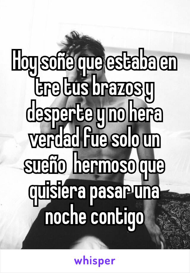 Hoy soñe que estaba en tre tus brazos y desperte y no hera verdad fue solo un  sueño  hermoso que quisiera pasar una  noche contigo