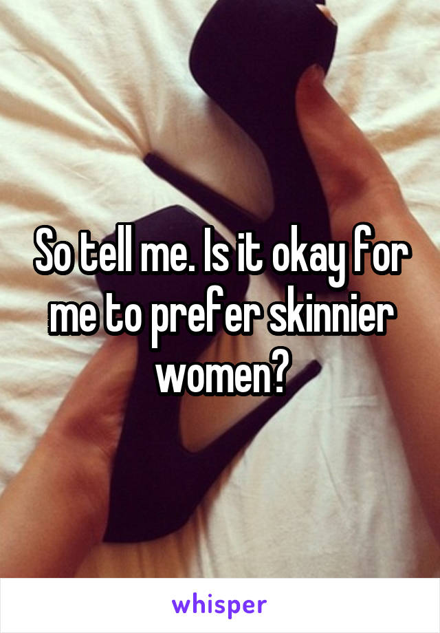 So tell me. Is it okay for me to prefer skinnier women?