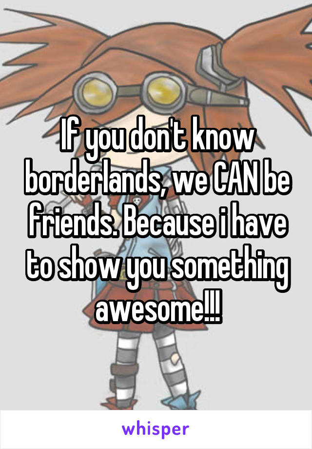 If you don't know borderlands, we CAN be friends. Because i have to show you something awesome!!!