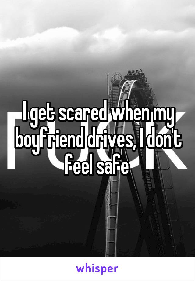 I get scared when my boyfriend drives, I don't feel safe 