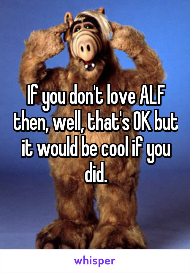 If you don't love ALF then, well, that's OK but it would be cool if you did.