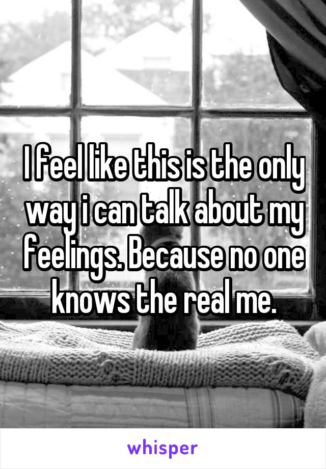 I feel like this is the only way i can talk about my feelings. Because no one knows the real me.