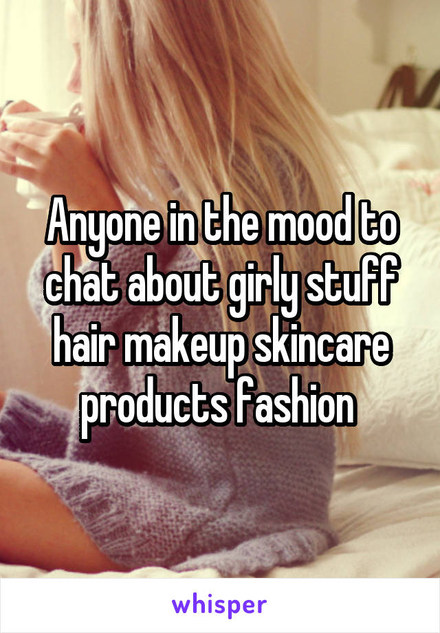 Anyone in the mood to chat about girly stuff hair makeup skincare products fashion 