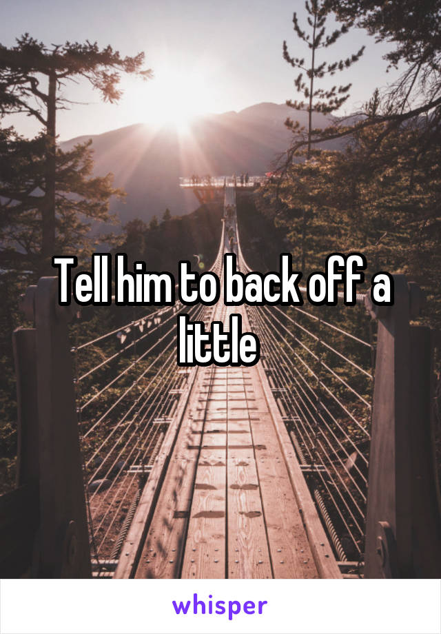 Tell him to back off a little 