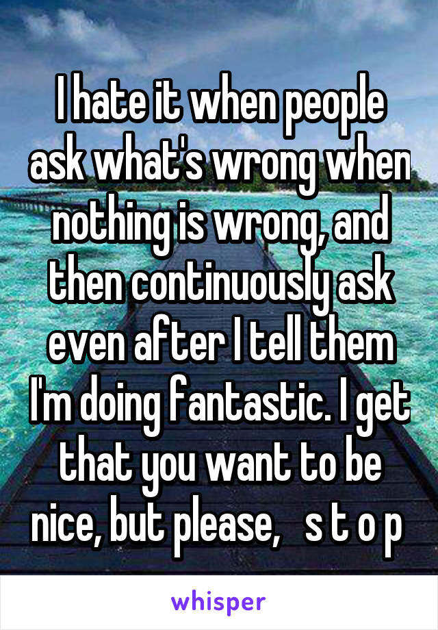 I hate it when people ask what's wrong when nothing is wrong, and then continuously ask even after I tell them I'm doing fantastic. I get that you want to be nice, but please,   s t o p 