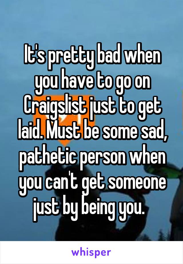 It's pretty bad when you have to go on Craigslist just to get laid. Must be some sad, pathetic person when you can't get someone just by being you.  