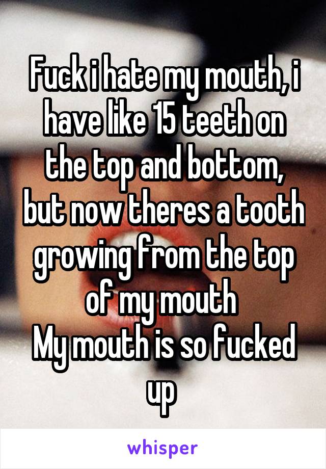 Fuck i hate my mouth, i have like 15 teeth on the top and bottom, but now theres a tooth growing from the top of my mouth 
My mouth is so fucked up 