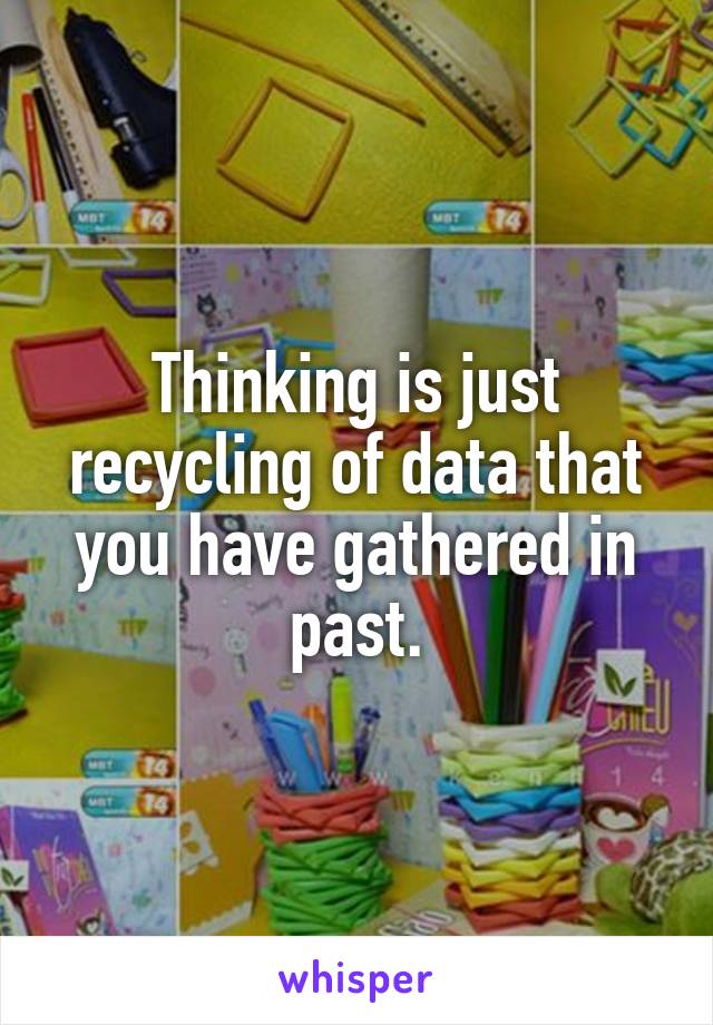 Thinking is just recycling of data that you have gathered in past.