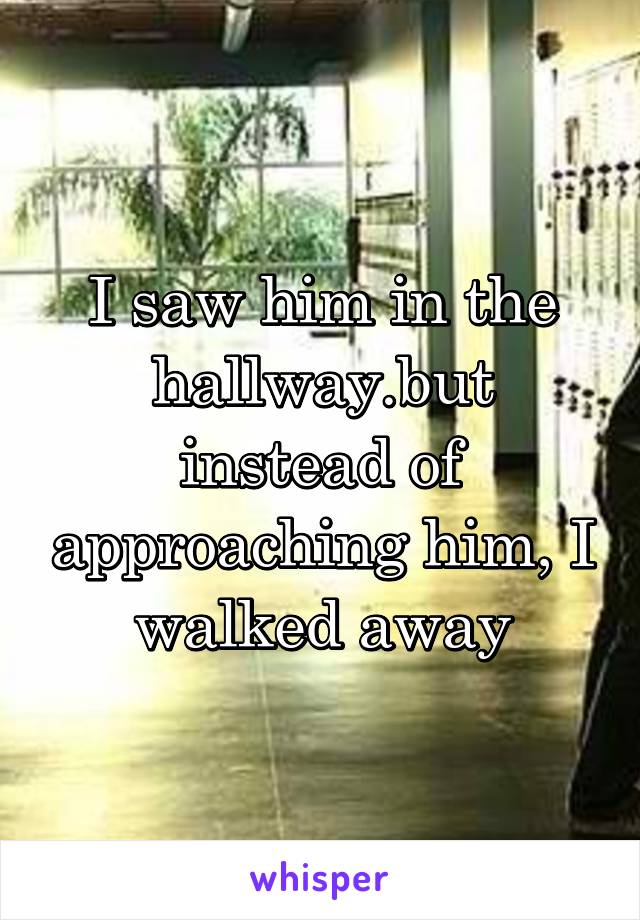 I saw him in the hallway.but instead of approaching him, I walked away