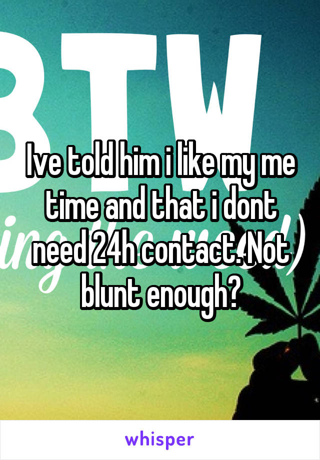 Ive told him i like my me time and that i dont need 24h contact. Not blunt enough?