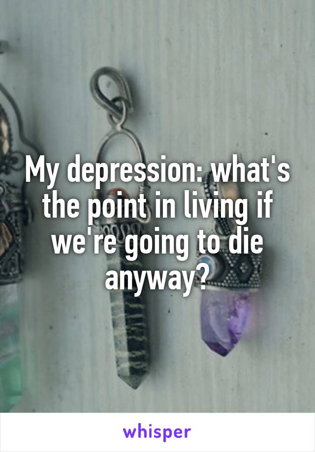 My depression: what's the point in living if we're going to die anyway?