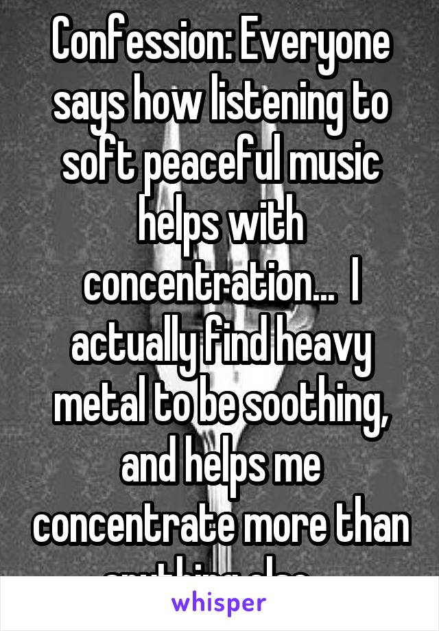 Confession: Everyone says how listening to soft peaceful music helps with concentration...  I actually find heavy metal to be soothing, and helps me concentrate more than anything else... 