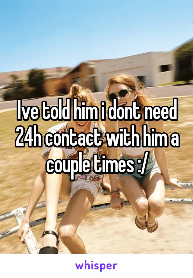 Ive told him i dont need 24h contact with him a couple times :/