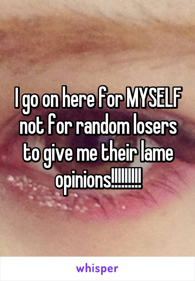 I go on here for MYSELF not for random losers to give me their lame opinions!!!!!!!!!