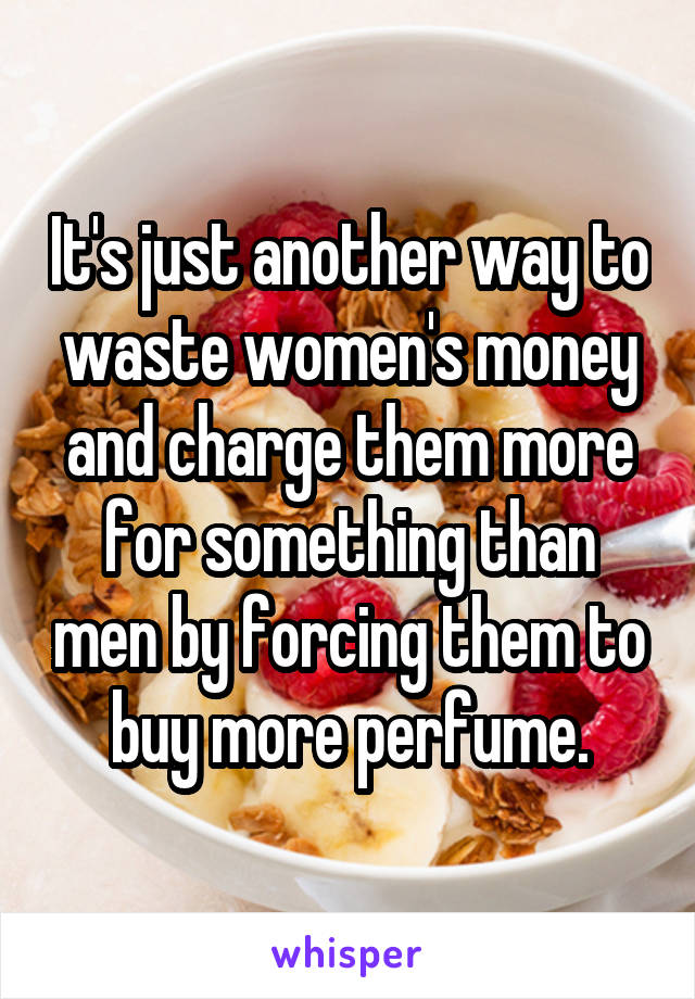 It's just another way to waste women's money and charge them more for something than men by forcing them to buy more perfume.