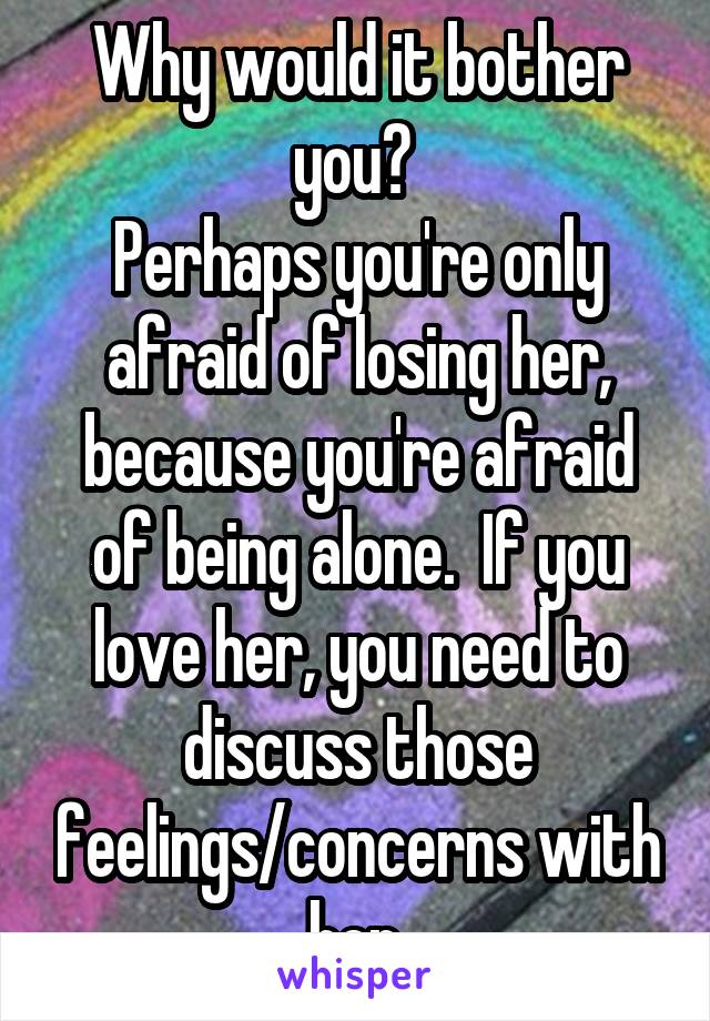 Why would it bother you? 
Perhaps you're only afraid of losing her, because you're afraid of being alone.  If you love her, you need to discuss those feelings/concerns with her.