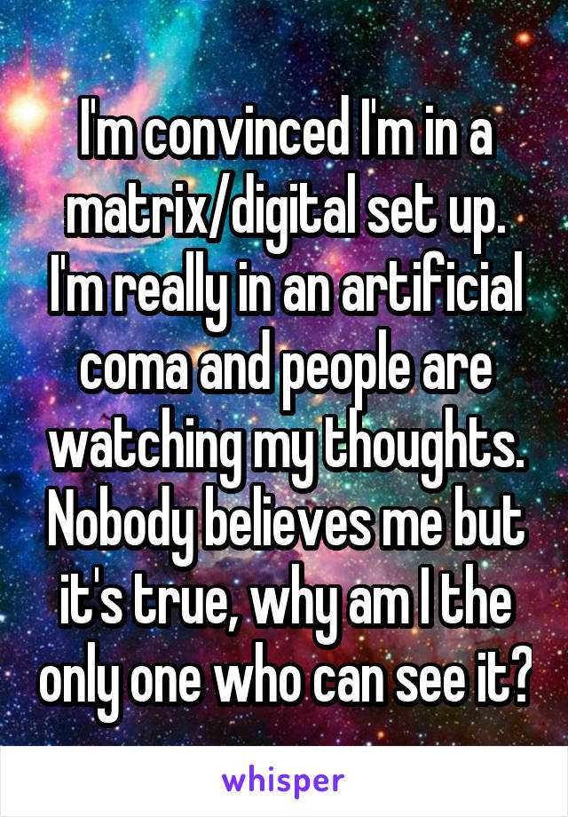 I'm convinced I'm in a matrix/digital set up. I'm really in an artificial coma and people are watching my thoughts. Nobody believes me but it's true, why am I the only one who can see it?