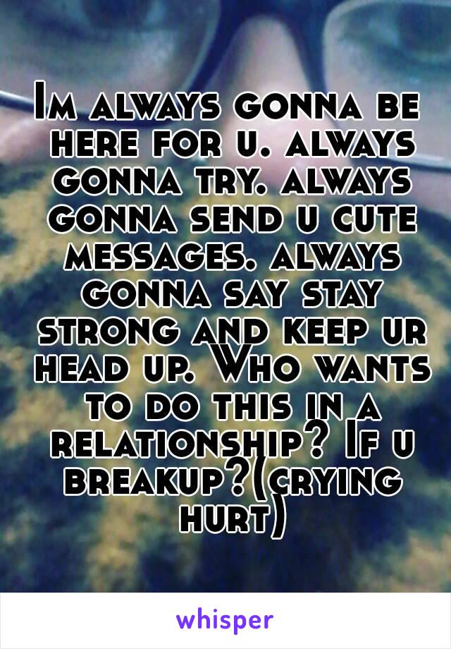 Im always gonna be here for u. always gonna try. always gonna send u cute messages. always gonna say stay strong and keep ur head up. Who wants to do this in a relationship? If u breakup?(crying hurt)