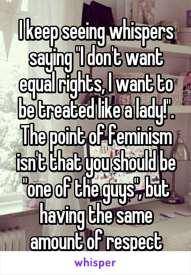 I keep seeing whispers saying "I don't want equal rights, I want to be treated like a lady!".
The point of feminism isn't that you should be "one of the guys", but having the same amount of respect