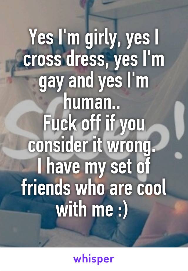 Yes I'm girly, yes I cross dress, yes I'm gay and yes I'm human.. 
Fuck off if you consider it wrong. 
I have my set of friends who are cool with me :) 
