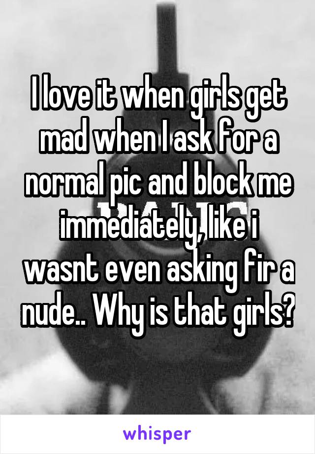 I love it when girls get mad when I ask for a normal pic and block me immediately, like i wasnt even asking fir a nude.. Why is that girls?
