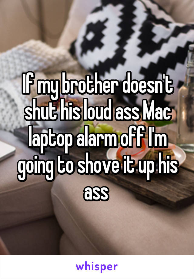 If my brother doesn't shut his loud ass Mac laptop alarm off I'm going to shove it up his ass 