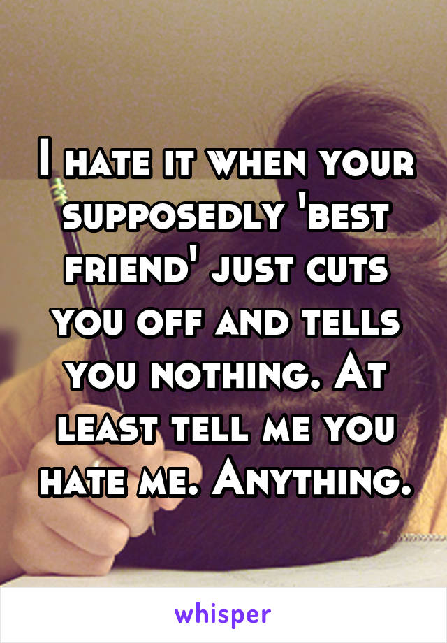 I hate it when your supposedly 'best friend' just cuts you off and tells you nothing. At least tell me you hate me. Anything.