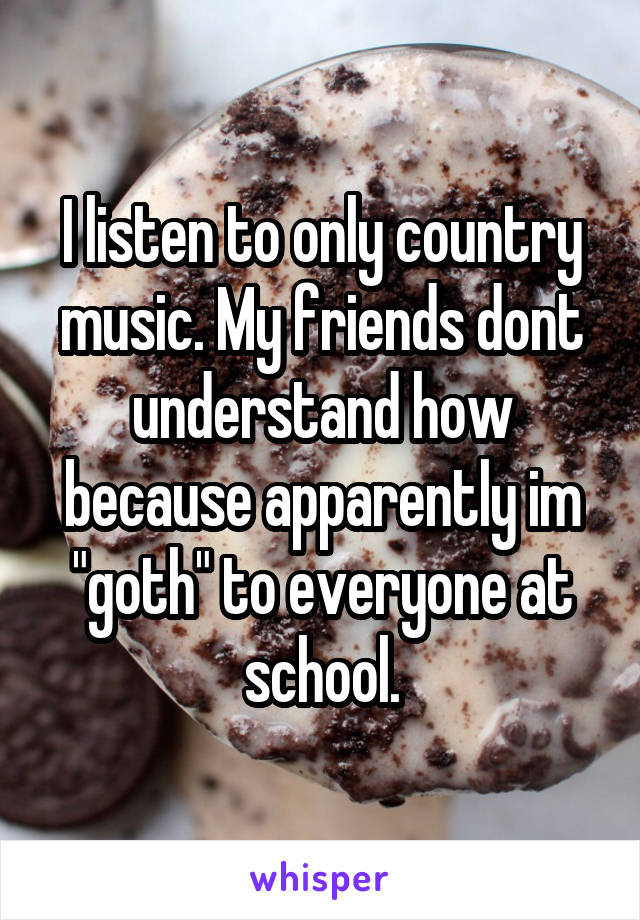 I listen to only country music. My friends dont understand how because apparently im "goth" to everyone at school.