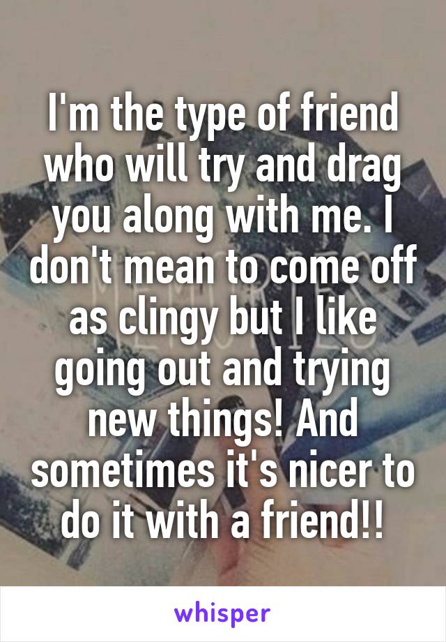 I'm the type of friend who will try and drag you along with me. I don't mean to come off as clingy but I like going out and trying new things! And sometimes it's nicer to do it with a friend!!