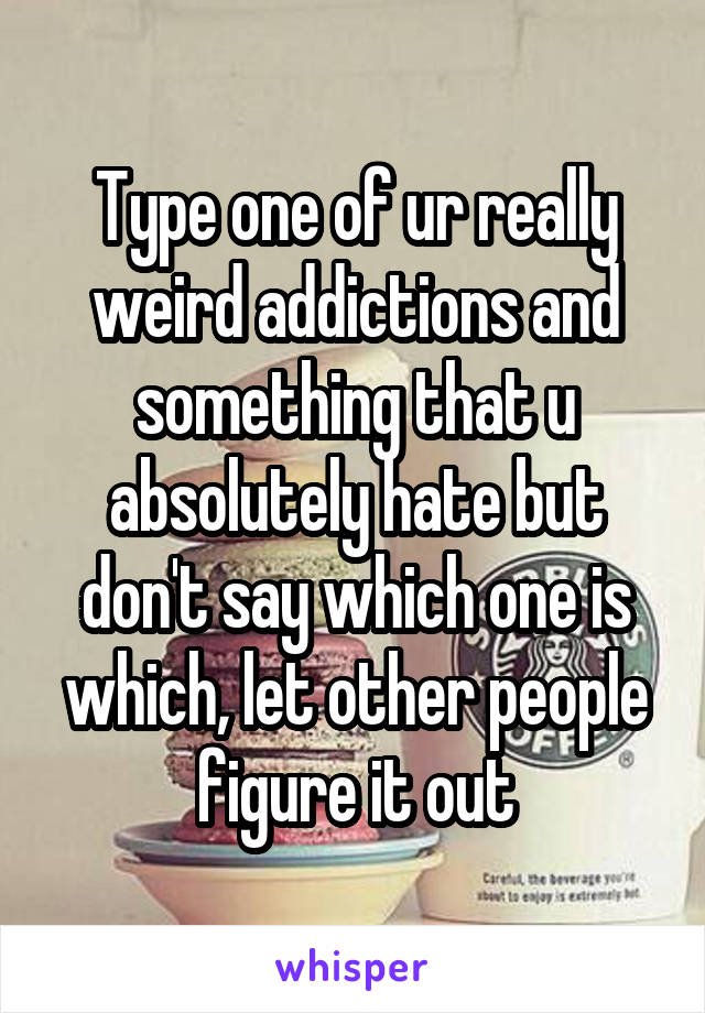 Type one of ur really weird addictions and something that u absolutely hate but don't say which one is which, let other people figure it out