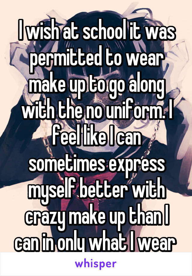 I wish at school it was permitted to wear make up to go along with the no uniform. I feel like I can sometimes express myself better with crazy make up than I can in only what I wear 