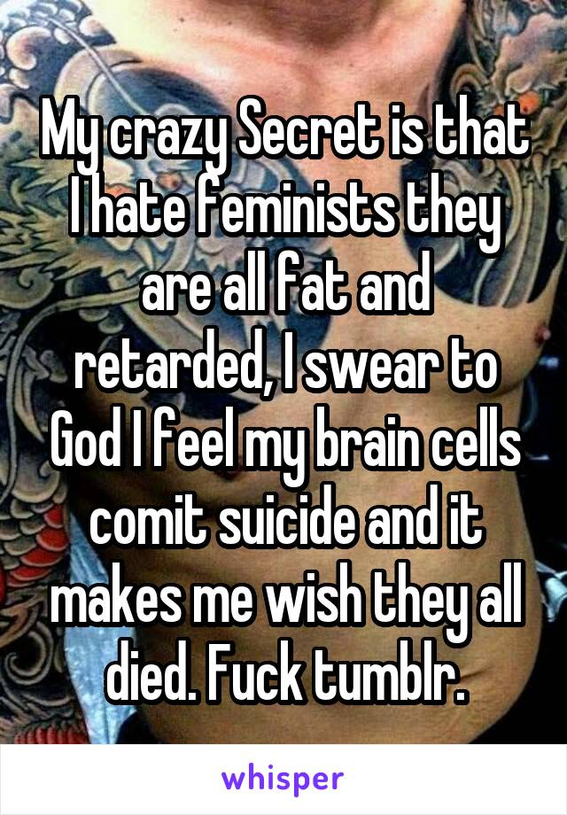 My crazy Secret is that I hate feminists they are all fat and retarded, I swear to God I feel my brain cells comit suicide and it makes me wish they all died. Fuck tumblr.